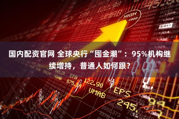 国内配资官网 全球央行“囤金潮”：95%机构继续增持，普通人如何跟？