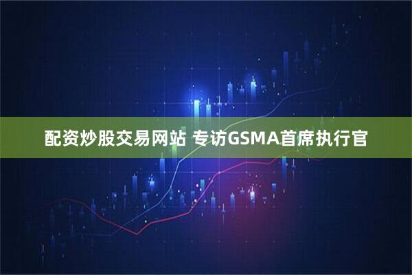配资炒股交易网站 专访GSMA首席执行官