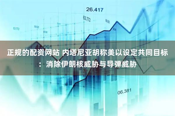 正规的配资网站 内塔尼亚胡称美以设定共同目标：消除伊朗核威胁与导弹威胁