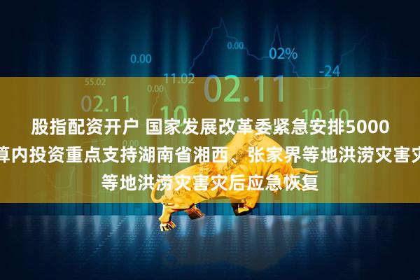 股指配资开户 国家发展改革委紧急安排5000万元中央预算内投资重点支持湖南省湘西、张家界等地洪涝灾害灾后应急恢复