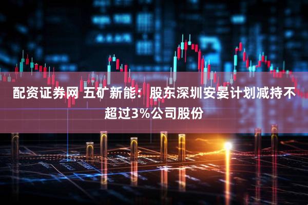 配资证券网 五矿新能：股东深圳安晏计划减持不超过3%公司股份