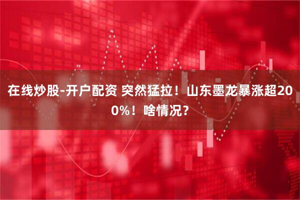 在线炒股-开户配资 突然猛拉！山东墨龙暴涨超200%！啥情况？