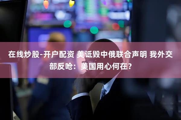 在线炒股-开户配资 美诋毁中俄联合声明 我外交部反呛：美国用心何在？