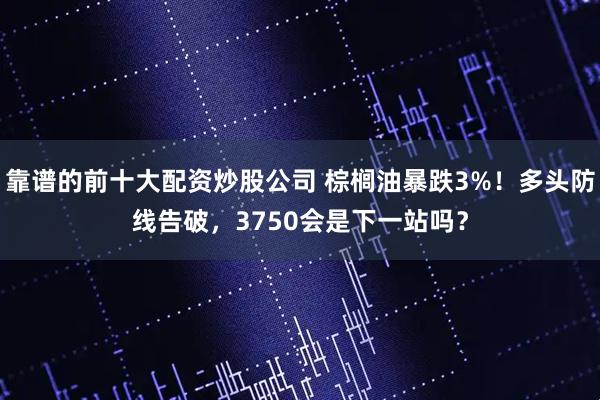 靠谱的前十大配资炒股公司 棕榈油暴跌3%！多头防线告破，3750会是下一站吗？