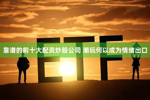 靠谱的前十大配资炒股公司 潮玩何以成为情绪出口