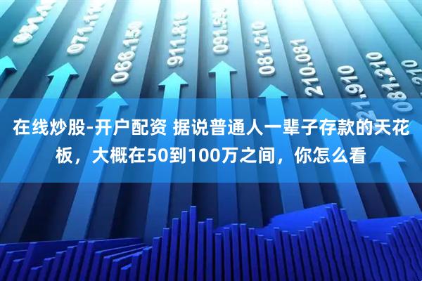 在线炒股-开户配资 据说普通人一辈子存款的天花板，大概在50到100万之间，你怎么看