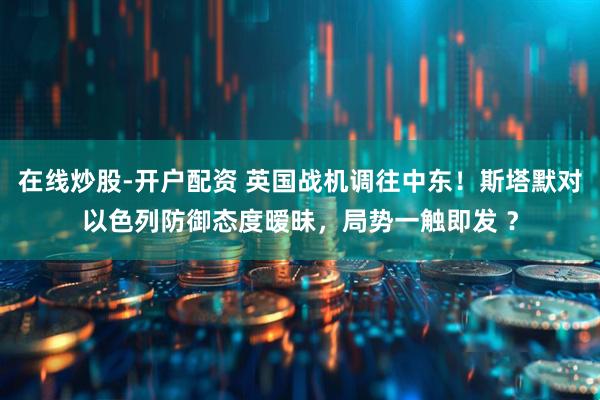在线炒股-开户配资 英国战机调往中东！斯塔默对以色列防御态度暧昧，局势一触即发 ？
