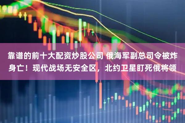 靠谱的前十大配资炒股公司 俄海军副总司令被炸身亡！现代战场无安全区，北约卫星盯死俄将领