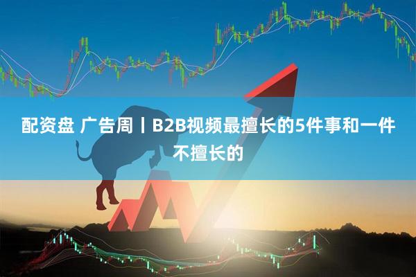 配资盘 广告周丨B2B视频最擅长的5件事和一件不擅长的