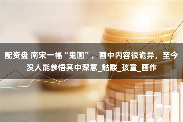 配资盘 南宋一幅“鬼画”，画中内容很诡异，至今没人能参悟其中深意_骷髅_孩童_画作