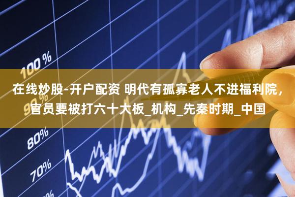 在线炒股-开户配资 明代有孤寡老人不进福利院，官员要被打六十大板_机构_先秦时期_中国