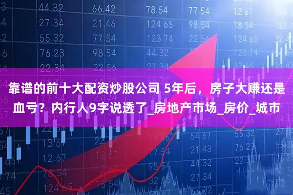 靠谱的前十大配资炒股公司 5年后，房子大赚还是血亏？内行人9字说透了_房地产市场_房价_城市