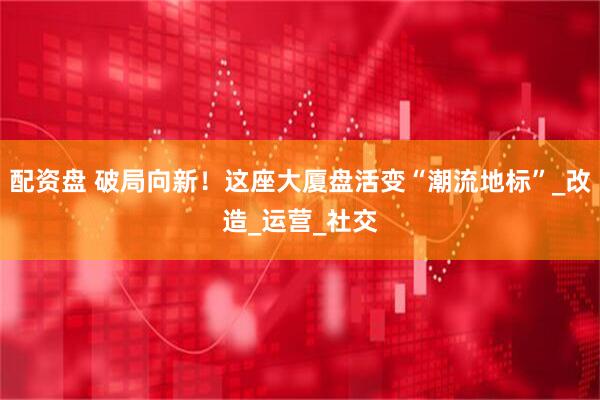 配资盘 破局向新！这座大厦盘活变“潮流地标”_改造_运营_社交