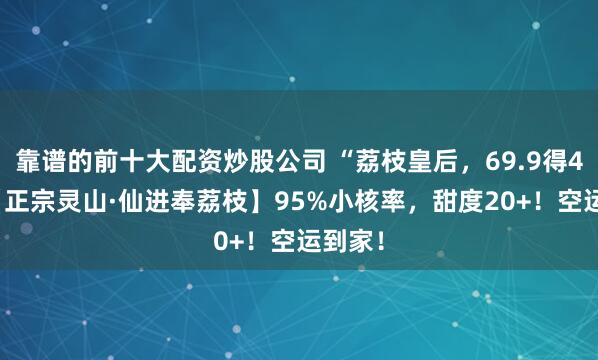 靠谱的前十大配资炒股公司 “荔枝皇后，69.9得4.5斤【正宗灵山·仙进奉荔枝】95%小核率，甜度20+！空运到家！