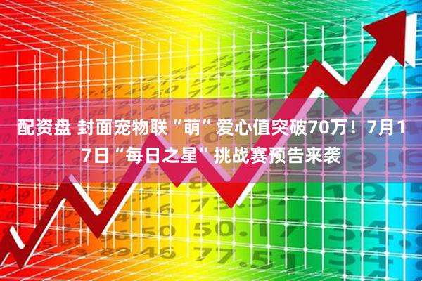 配资盘 封面宠物联“萌”爱心值突破70万！7月17日“每日之星”挑战赛预告来袭