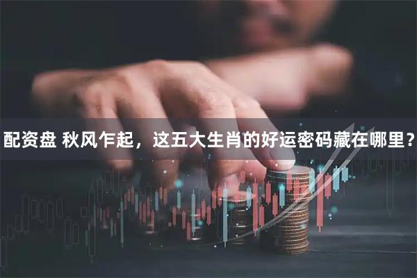 配资盘 秋风乍起，这五大生肖的好运密码藏在哪里？
