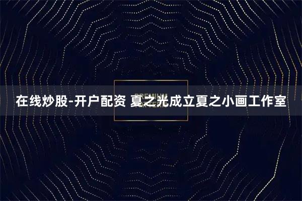 在线炒股-开户配资 夏之光成立夏之小画工作室